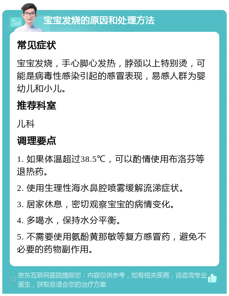 宝宝发烧的原因和处理方法 常见症状 宝宝发烧，手心脚心发热，脖颈以上特别烫，可能是病毒性感染引起的感冒表现，易感人群为婴幼儿和小儿。 推荐科室 儿科 调理要点 1. 如果体温超过38.5℃，可以酌情使用布洛芬等退热药。 2. 使用生理性海水鼻腔喷雾缓解流涕症状。 3. 居家休息，密切观察宝宝的病情变化。 4. 多喝水，保持水分平衡。 5. 不需要使用氨酚黄那敏等复方感冒药，避免不必要的药物副作用。