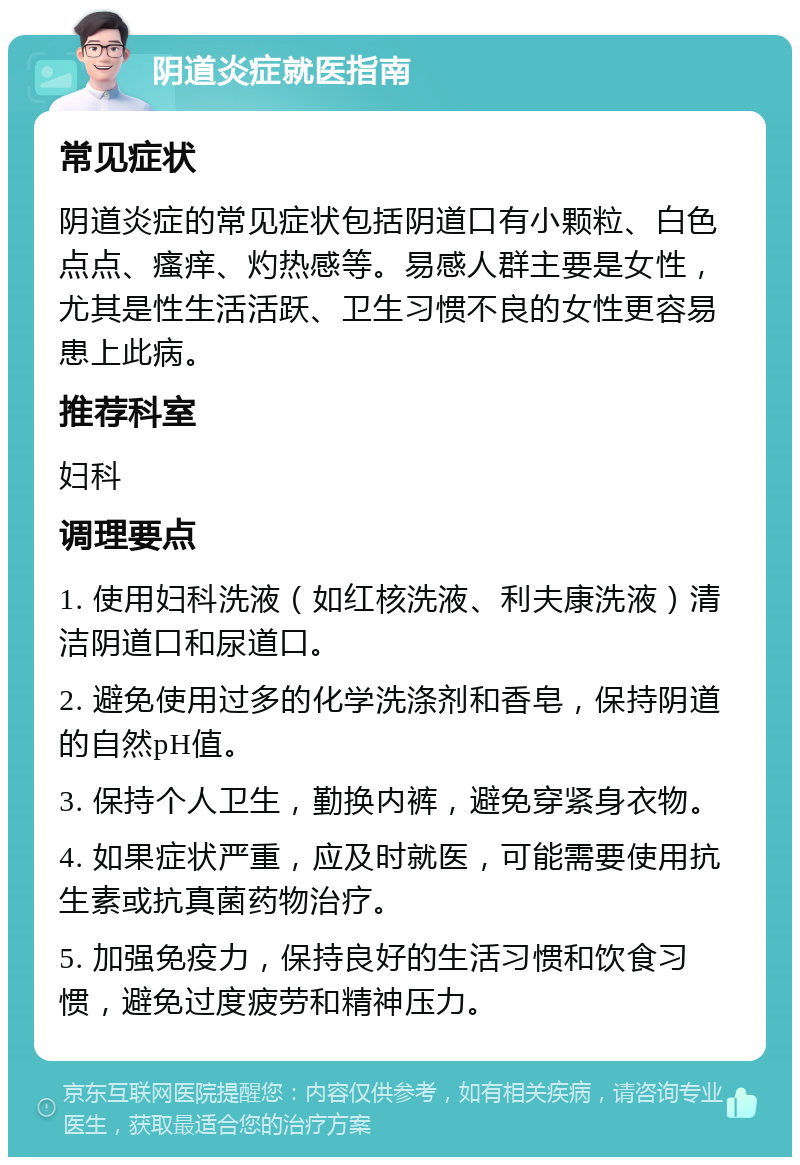 阴道炎症就医指南 常见症状 阴道炎症的常见症状包括阴道口有小颗粒、白色点点、瘙痒、灼热感等。易感人群主要是女性，尤其是性生活活跃、卫生习惯不良的女性更容易患上此病。 推荐科室 妇科 调理要点 1. 使用妇科洗液（如红核洗液、利夫康洗液）清洁阴道口和尿道口。 2. 避免使用过多的化学洗涤剂和香皂，保持阴道的自然pH值。 3. 保持个人卫生，勤换内裤，避免穿紧身衣物。 4. 如果症状严重，应及时就医，可能需要使用抗生素或抗真菌药物治疗。 5. 加强免疫力，保持良好的生活习惯和饮食习惯，避免过度疲劳和精神压力。