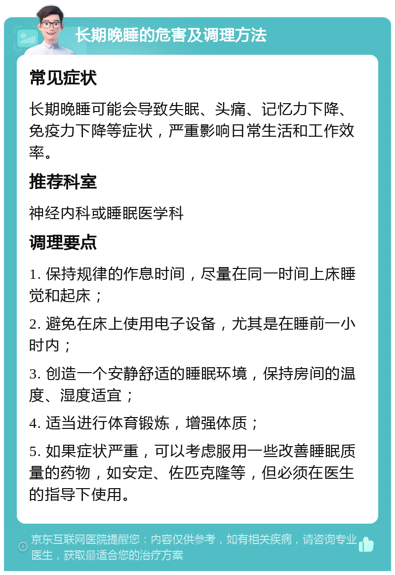 长期晚睡的危害及调理方法 常见症状 长期晚睡可能会导致失眠、头痛、记忆力下降、免疫力下降等症状，严重影响日常生活和工作效率。 推荐科室 神经内科或睡眠医学科 调理要点 1. 保持规律的作息时间，尽量在同一时间上床睡觉和起床； 2. 避免在床上使用电子设备，尤其是在睡前一小时内； 3. 创造一个安静舒适的睡眠环境，保持房间的温度、湿度适宜； 4. 适当进行体育锻炼，增强体质； 5. 如果症状严重，可以考虑服用一些改善睡眠质量的药物，如安定、佐匹克隆等，但必须在医生的指导下使用。