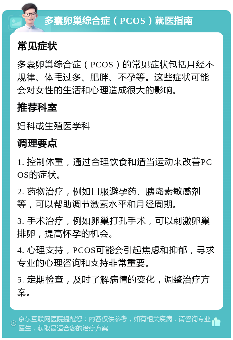 多囊卵巢综合症（PCOS）就医指南 常见症状 多囊卵巢综合症（PCOS）的常见症状包括月经不规律、体毛过多、肥胖、不孕等。这些症状可能会对女性的生活和心理造成很大的影响。 推荐科室 妇科或生殖医学科 调理要点 1. 控制体重，通过合理饮食和适当运动来改善PCOS的症状。 2. 药物治疗，例如口服避孕药、胰岛素敏感剂等，可以帮助调节激素水平和月经周期。 3. 手术治疗，例如卵巢打孔手术，可以刺激卵巢排卵，提高怀孕的机会。 4. 心理支持，PCOS可能会引起焦虑和抑郁，寻求专业的心理咨询和支持非常重要。 5. 定期检查，及时了解病情的变化，调整治疗方案。