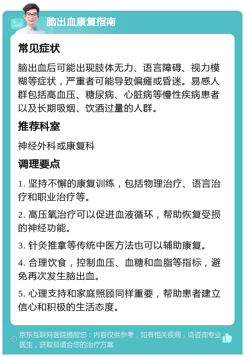 脑出血康复指南 常见症状 脑出血后可能出现肢体无力、语言障碍、视力模糊等症状，严重者可能导致偏瘫或昏迷。易感人群包括高血压、糖尿病、心脏病等慢性疾病患者以及长期吸烟、饮酒过量的人群。 推荐科室 神经外科或康复科 调理要点 1. 坚持不懈的康复训练，包括物理治疗、语言治疗和职业治疗等。 2. 高压氧治疗可以促进血液循环，帮助恢复受损的神经功能。 3. 针灸推拿等传统中医方法也可以辅助康复。 4. 合理饮食，控制血压、血糖和血脂等指标，避免再次发生脑出血。 5. 心理支持和家庭照顾同样重要，帮助患者建立信心和积极的生活态度。