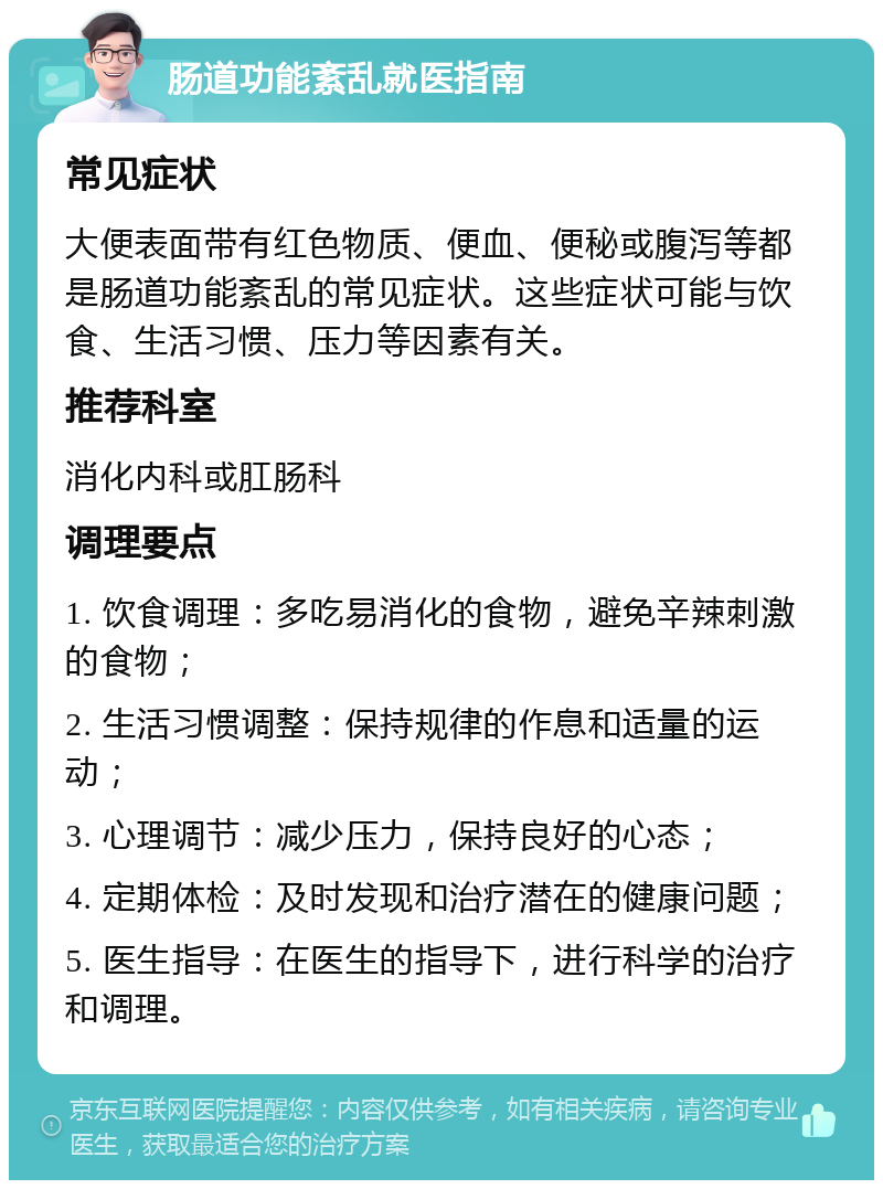 肠道功能紊乱就医指南 常见症状 大便表面带有红色物质、便血、便秘或腹泻等都是肠道功能紊乱的常见症状。这些症状可能与饮食、生活习惯、压力等因素有关。 推荐科室 消化内科或肛肠科 调理要点 1. 饮食调理：多吃易消化的食物，避免辛辣刺激的食物； 2. 生活习惯调整：保持规律的作息和适量的运动； 3. 心理调节：减少压力，保持良好的心态； 4. 定期体检：及时发现和治疗潜在的健康问题； 5. 医生指导：在医生的指导下，进行科学的治疗和调理。