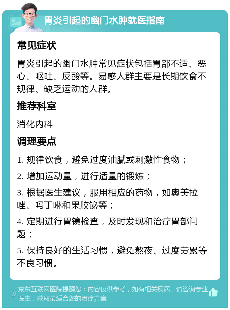 胃炎引起的幽门水肿就医指南 常见症状 胃炎引起的幽门水肿常见症状包括胃部不适、恶心、呕吐、反酸等。易感人群主要是长期饮食不规律、缺乏运动的人群。 推荐科室 消化内科 调理要点 1. 规律饮食，避免过度油腻或刺激性食物； 2. 增加运动量，进行适量的锻炼； 3. 根据医生建议，服用相应的药物，如奥美拉唑、吗丁啉和果胶铋等； 4. 定期进行胃镜检查，及时发现和治疗胃部问题； 5. 保持良好的生活习惯，避免熬夜、过度劳累等不良习惯。