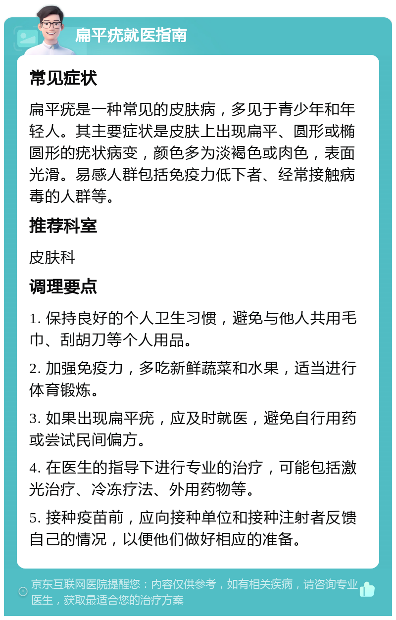 扁平疣就医指南 常见症状 扁平疣是一种常见的皮肤病，多见于青少年和年轻人。其主要症状是皮肤上出现扁平、圆形或椭圆形的疣状病变，颜色多为淡褐色或肉色，表面光滑。易感人群包括免疫力低下者、经常接触病毒的人群等。 推荐科室 皮肤科 调理要点 1. 保持良好的个人卫生习惯，避免与他人共用毛巾、刮胡刀等个人用品。 2. 加强免疫力，多吃新鲜蔬菜和水果，适当进行体育锻炼。 3. 如果出现扁平疣，应及时就医，避免自行用药或尝试民间偏方。 4. 在医生的指导下进行专业的治疗，可能包括激光治疗、冷冻疗法、外用药物等。 5. 接种疫苗前，应向接种单位和接种注射者反馈自己的情况，以便他们做好相应的准备。