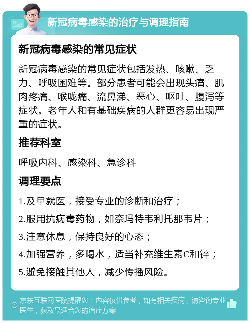 新冠病毒感染的治疗与调理指南 新冠病毒感染的常见症状 新冠病毒感染的常见症状包括发热、咳嗽、乏力、呼吸困难等。部分患者可能会出现头痛、肌肉疼痛、喉咙痛、流鼻涕、恶心、呕吐、腹泻等症状。老年人和有基础疾病的人群更容易出现严重的症状。 推荐科室 呼吸内科、感染科、急诊科 调理要点 1.及早就医，接受专业的诊断和治疗； 2.服用抗病毒药物，如奈玛特韦利托那韦片； 3.注意休息，保持良好的心态； 4.加强营养，多喝水，适当补充维生素C和锌； 5.避免接触其他人，减少传播风险。