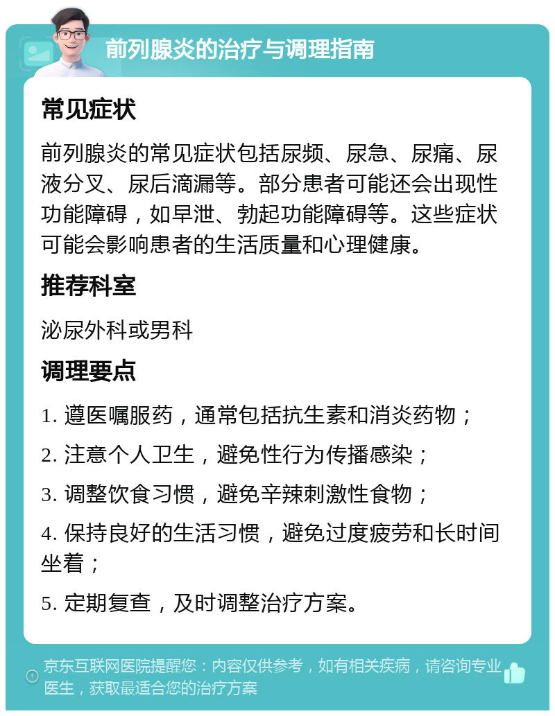 前列腺炎的治疗与调理指南 常见症状 前列腺炎的常见症状包括尿频、尿急、尿痛、尿液分叉、尿后滴漏等。部分患者可能还会出现性功能障碍，如早泄、勃起功能障碍等。这些症状可能会影响患者的生活质量和心理健康。 推荐科室 泌尿外科或男科 调理要点 1. 遵医嘱服药，通常包括抗生素和消炎药物； 2. 注意个人卫生，避免性行为传播感染； 3. 调整饮食习惯，避免辛辣刺激性食物； 4. 保持良好的生活习惯，避免过度疲劳和长时间坐着； 5. 定期复查，及时调整治疗方案。