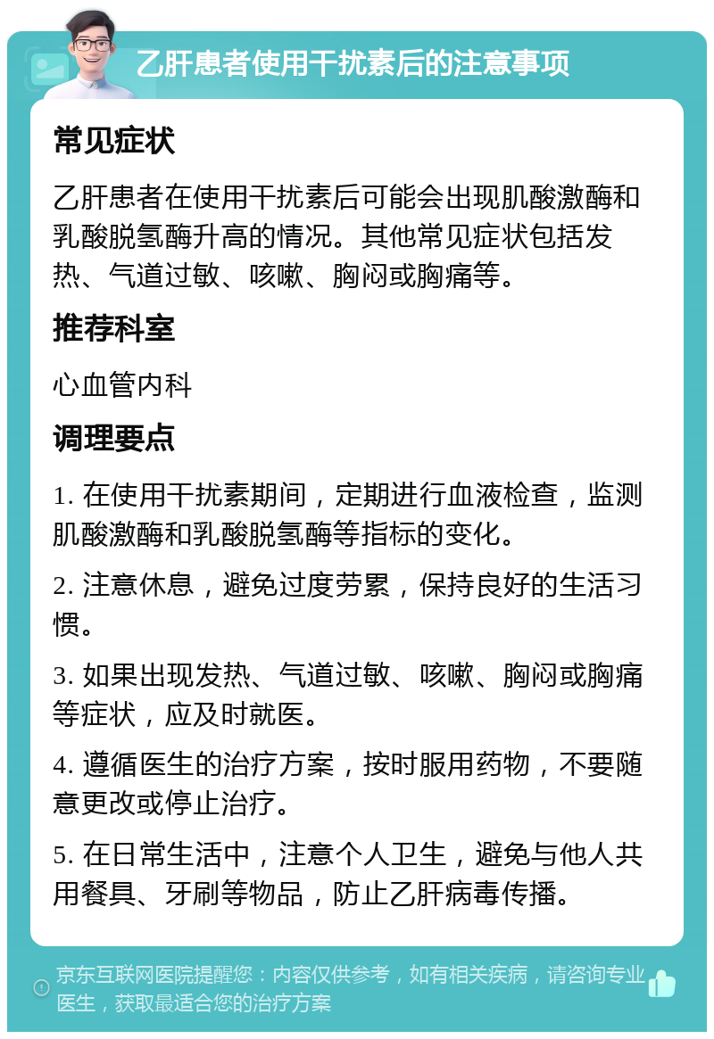 乙肝患者使用干扰素后的注意事项 常见症状 乙肝患者在使用干扰素后可能会出现肌酸激酶和乳酸脱氢酶升高的情况。其他常见症状包括发热、气道过敏、咳嗽、胸闷或胸痛等。 推荐科室 心血管内科 调理要点 1. 在使用干扰素期间，定期进行血液检查，监测肌酸激酶和乳酸脱氢酶等指标的变化。 2. 注意休息，避免过度劳累，保持良好的生活习惯。 3. 如果出现发热、气道过敏、咳嗽、胸闷或胸痛等症状，应及时就医。 4. 遵循医生的治疗方案，按时服用药物，不要随意更改或停止治疗。 5. 在日常生活中，注意个人卫生，避免与他人共用餐具、牙刷等物品，防止乙肝病毒传播。