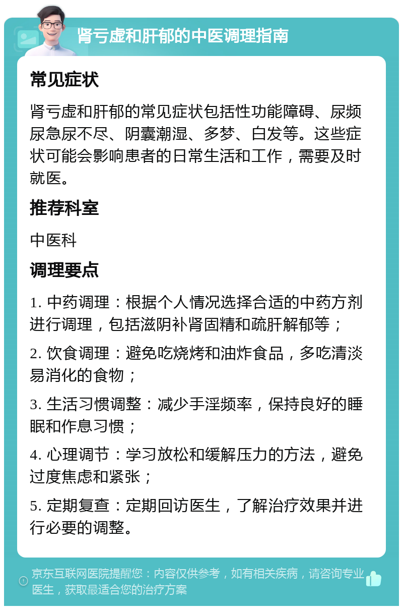 肾亏虚和肝郁的中医调理指南 常见症状 肾亏虚和肝郁的常见症状包括性功能障碍、尿频尿急尿不尽、阴囊潮湿、多梦、白发等。这些症状可能会影响患者的日常生活和工作，需要及时就医。 推荐科室 中医科 调理要点 1. 中药调理：根据个人情况选择合适的中药方剂进行调理，包括滋阴补肾固精和疏肝解郁等； 2. 饮食调理：避免吃烧烤和油炸食品，多吃清淡易消化的食物； 3. 生活习惯调整：减少手淫频率，保持良好的睡眠和作息习惯； 4. 心理调节：学习放松和缓解压力的方法，避免过度焦虑和紧张； 5. 定期复查：定期回访医生，了解治疗效果并进行必要的调整。