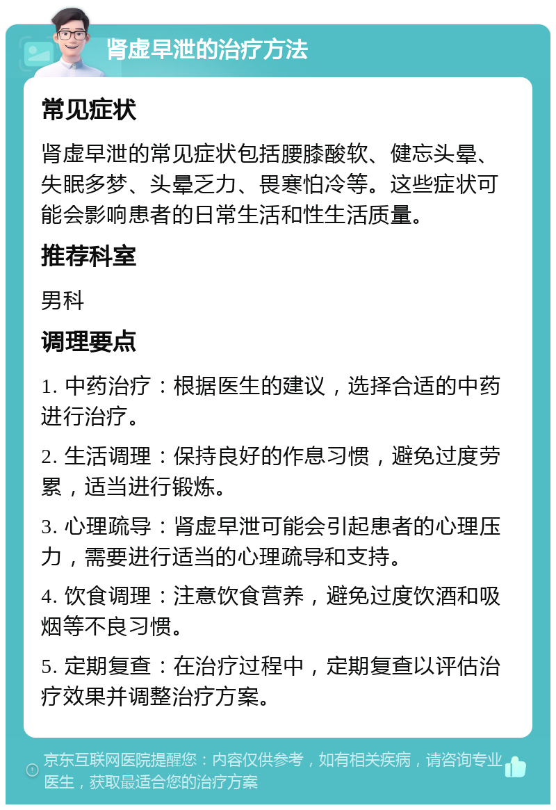 肾虚早泄的治疗方法 常见症状 肾虚早泄的常见症状包括腰膝酸软、健忘头晕、失眠多梦、头晕乏力、畏寒怕冷等。这些症状可能会影响患者的日常生活和性生活质量。 推荐科室 男科 调理要点 1. 中药治疗：根据医生的建议，选择合适的中药进行治疗。 2. 生活调理：保持良好的作息习惯，避免过度劳累，适当进行锻炼。 3. 心理疏导：肾虚早泄可能会引起患者的心理压力，需要进行适当的心理疏导和支持。 4. 饮食调理：注意饮食营养，避免过度饮酒和吸烟等不良习惯。 5. 定期复查：在治疗过程中，定期复查以评估治疗效果并调整治疗方案。