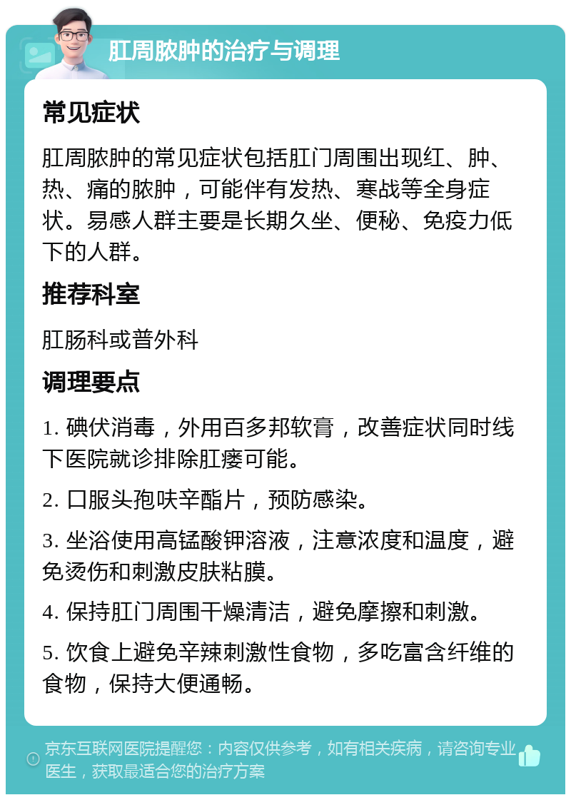 肛周脓肿的治疗与调理 常见症状 肛周脓肿的常见症状包括肛门周围出现红、肿、热、痛的脓肿，可能伴有发热、寒战等全身症状。易感人群主要是长期久坐、便秘、免疫力低下的人群。 推荐科室 肛肠科或普外科 调理要点 1. 碘伏消毒，外用百多邦软膏，改善症状同时线下医院就诊排除肛瘘可能。 2. 口服头孢呋辛酯片，预防感染。 3. 坐浴使用高锰酸钾溶液，注意浓度和温度，避免烫伤和刺激皮肤粘膜。 4. 保持肛门周围干燥清洁，避免摩擦和刺激。 5. 饮食上避免辛辣刺激性食物，多吃富含纤维的食物，保持大便通畅。