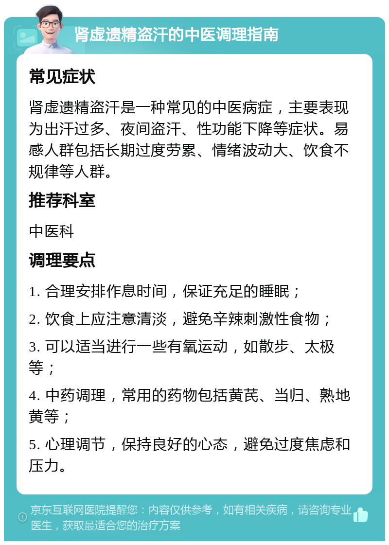 肾虚遗精盗汗的中医调理指南 常见症状 肾虚遗精盗汗是一种常见的中医病症，主要表现为出汗过多、夜间盗汗、性功能下降等症状。易感人群包括长期过度劳累、情绪波动大、饮食不规律等人群。 推荐科室 中医科 调理要点 1. 合理安排作息时间，保证充足的睡眠； 2. 饮食上应注意清淡，避免辛辣刺激性食物； 3. 可以适当进行一些有氧运动，如散步、太极等； 4. 中药调理，常用的药物包括黄芪、当归、熟地黄等； 5. 心理调节，保持良好的心态，避免过度焦虑和压力。