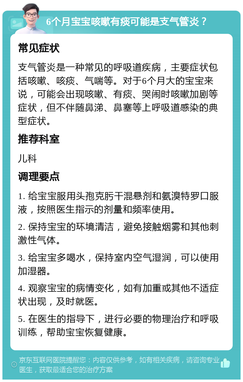 6个月宝宝咳嗽有痰可能是支气管炎？ 常见症状 支气管炎是一种常见的呼吸道疾病，主要症状包括咳嗽、咳痰、气喘等。对于6个月大的宝宝来说，可能会出现咳嗽、有痰、哭闹时咳嗽加剧等症状，但不伴随鼻涕、鼻塞等上呼吸道感染的典型症状。 推荐科室 儿科 调理要点 1. 给宝宝服用头孢克肟干混悬剂和氨溴特罗口服液，按照医生指示的剂量和频率使用。 2. 保持宝宝的环境清洁，避免接触烟雾和其他刺激性气体。 3. 给宝宝多喝水，保持室内空气湿润，可以使用加湿器。 4. 观察宝宝的病情变化，如有加重或其他不适症状出现，及时就医。 5. 在医生的指导下，进行必要的物理治疗和呼吸训练，帮助宝宝恢复健康。