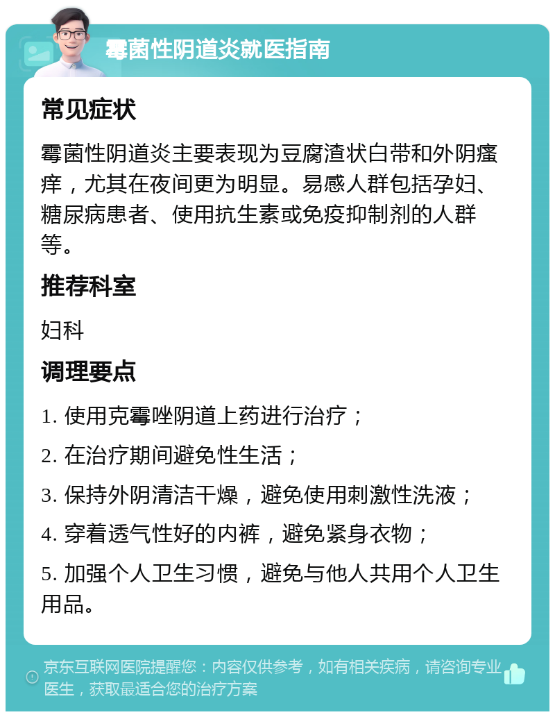 霉菌性阴道炎就医指南 常见症状 霉菌性阴道炎主要表现为豆腐渣状白带和外阴瘙痒，尤其在夜间更为明显。易感人群包括孕妇、糖尿病患者、使用抗生素或免疫抑制剂的人群等。 推荐科室 妇科 调理要点 1. 使用克霉唑阴道上药进行治疗； 2. 在治疗期间避免性生活； 3. 保持外阴清洁干燥，避免使用刺激性洗液； 4. 穿着透气性好的内裤，避免紧身衣物； 5. 加强个人卫生习惯，避免与他人共用个人卫生用品。