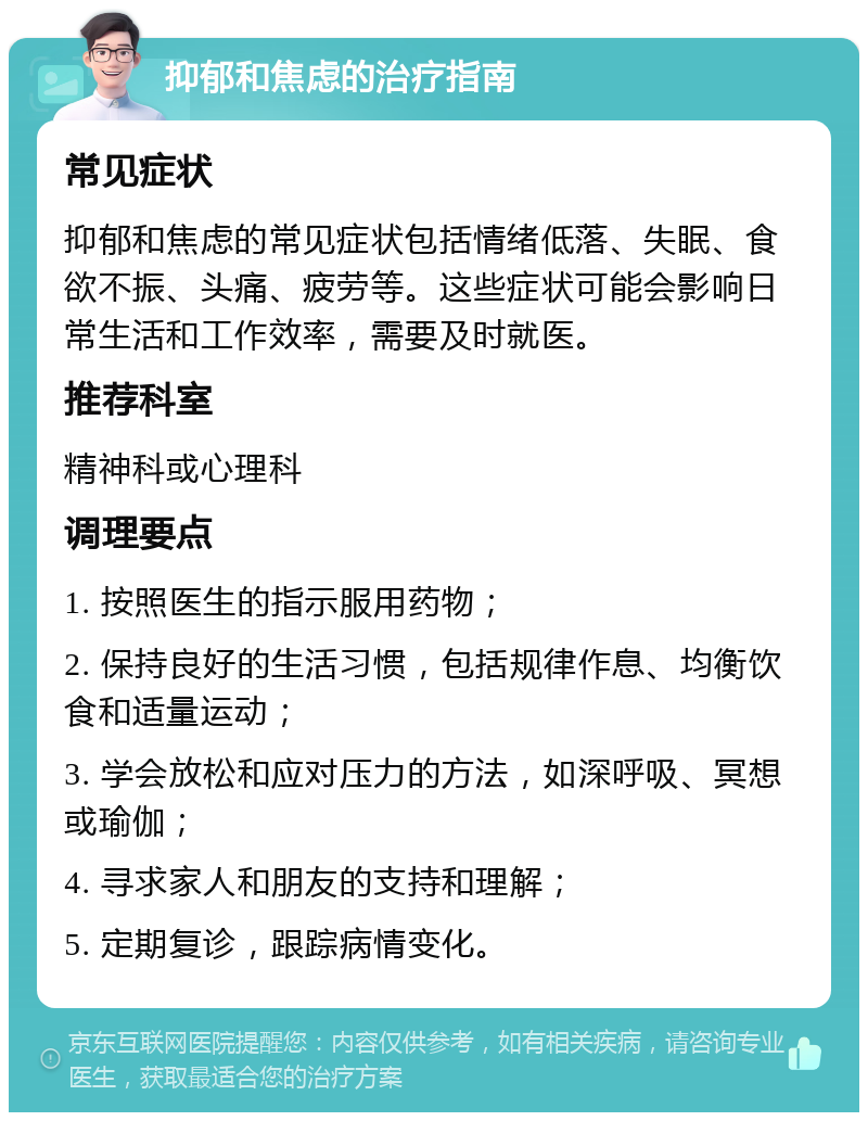 抑郁和焦虑的治疗指南 常见症状 抑郁和焦虑的常见症状包括情绪低落、失眠、食欲不振、头痛、疲劳等。这些症状可能会影响日常生活和工作效率，需要及时就医。 推荐科室 精神科或心理科 调理要点 1. 按照医生的指示服用药物； 2. 保持良好的生活习惯，包括规律作息、均衡饮食和适量运动； 3. 学会放松和应对压力的方法，如深呼吸、冥想或瑜伽； 4. 寻求家人和朋友的支持和理解； 5. 定期复诊，跟踪病情变化。