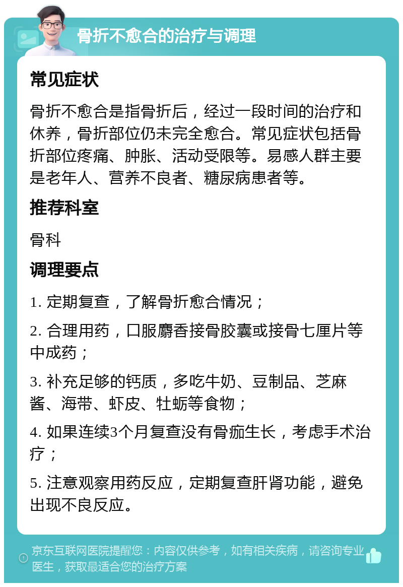 骨折不愈合的治疗与调理 常见症状 骨折不愈合是指骨折后，经过一段时间的治疗和休养，骨折部位仍未完全愈合。常见症状包括骨折部位疼痛、肿胀、活动受限等。易感人群主要是老年人、营养不良者、糖尿病患者等。 推荐科室 骨科 调理要点 1. 定期复查，了解骨折愈合情况； 2. 合理用药，口服麝香接骨胶囊或接骨七厘片等中成药； 3. 补充足够的钙质，多吃牛奶、豆制品、芝麻酱、海带、虾皮、牡蛎等食物； 4. 如果连续3个月复查没有骨痂生长，考虑手术治疗； 5. 注意观察用药反应，定期复查肝肾功能，避免出现不良反应。