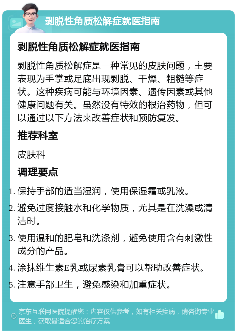 剥脱性角质松解症就医指南 剥脱性角质松解症就医指南 剥脱性角质松解症是一种常见的皮肤问题，主要表现为手掌或足底出现剥脱、干燥、粗糙等症状。这种疾病可能与环境因素、遗传因素或其他健康问题有关。虽然没有特效的根治药物，但可以通过以下方法来改善症状和预防复发。 推荐科室 皮肤科 调理要点 保持手部的适当湿润，使用保湿霜或乳液。 避免过度接触水和化学物质，尤其是在洗澡或清洁时。 使用温和的肥皂和洗涤剂，避免使用含有刺激性成分的产品。 涂抹维生素E乳或尿素乳膏可以帮助改善症状。 注意手部卫生，避免感染和加重症状。