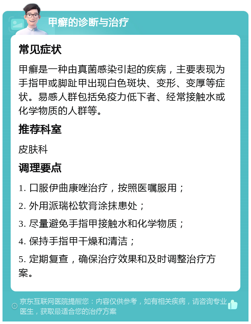 甲癣的诊断与治疗 常见症状 甲癣是一种由真菌感染引起的疾病，主要表现为手指甲或脚趾甲出现白色斑块、变形、变厚等症状。易感人群包括免疫力低下者、经常接触水或化学物质的人群等。 推荐科室 皮肤科 调理要点 1. 口服伊曲康唑治疗，按照医嘱服用； 2. 外用派瑞松软膏涂抹患处； 3. 尽量避免手指甲接触水和化学物质； 4. 保持手指甲干燥和清洁； 5. 定期复查，确保治疗效果和及时调整治疗方案。