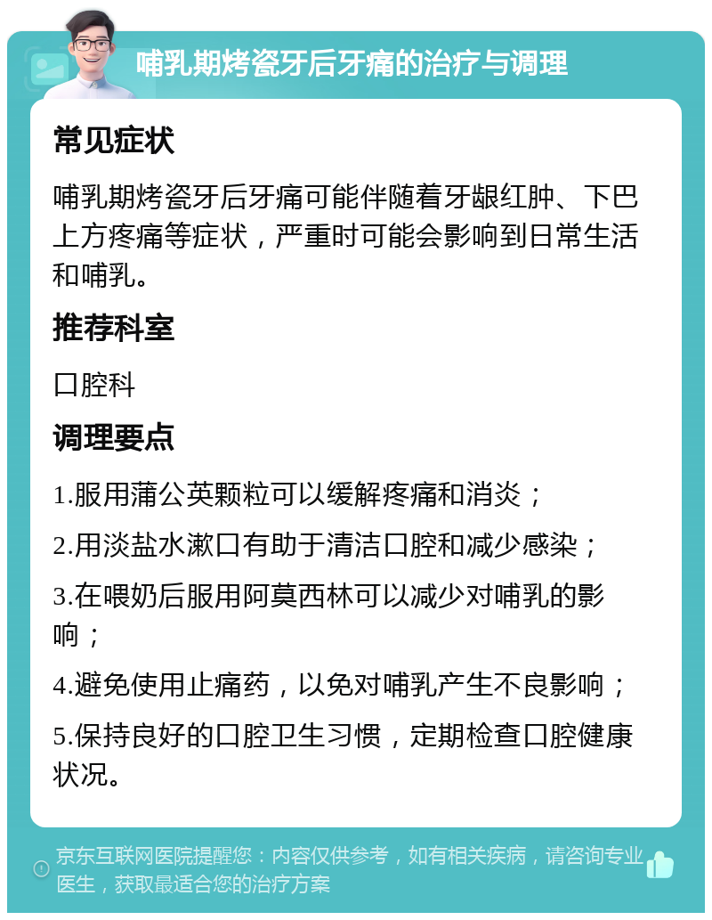 哺乳期烤瓷牙后牙痛的治疗与调理 常见症状 哺乳期烤瓷牙后牙痛可能伴随着牙龈红肿、下巴上方疼痛等症状，严重时可能会影响到日常生活和哺乳。 推荐科室 口腔科 调理要点 1.服用蒲公英颗粒可以缓解疼痛和消炎； 2.用淡盐水漱口有助于清洁口腔和减少感染； 3.在喂奶后服用阿莫西林可以减少对哺乳的影响； 4.避免使用止痛药，以免对哺乳产生不良影响； 5.保持良好的口腔卫生习惯，定期检查口腔健康状况。