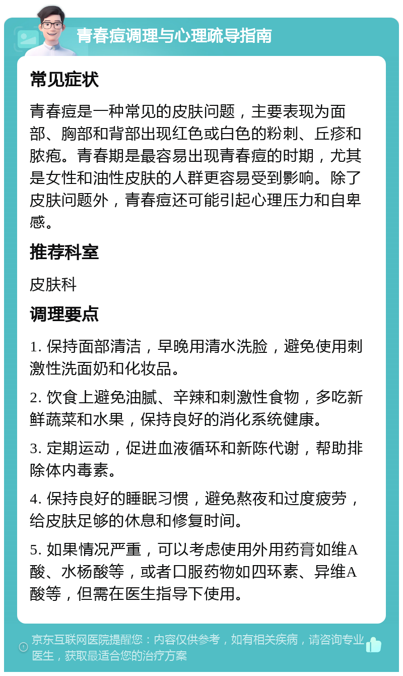 青春痘调理与心理疏导指南 常见症状 青春痘是一种常见的皮肤问题，主要表现为面部、胸部和背部出现红色或白色的粉刺、丘疹和脓疱。青春期是最容易出现青春痘的时期，尤其是女性和油性皮肤的人群更容易受到影响。除了皮肤问题外，青春痘还可能引起心理压力和自卑感。 推荐科室 皮肤科 调理要点 1. 保持面部清洁，早晚用清水洗脸，避免使用刺激性洗面奶和化妆品。 2. 饮食上避免油腻、辛辣和刺激性食物，多吃新鲜蔬菜和水果，保持良好的消化系统健康。 3. 定期运动，促进血液循环和新陈代谢，帮助排除体内毒素。 4. 保持良好的睡眠习惯，避免熬夜和过度疲劳，给皮肤足够的休息和修复时间。 5. 如果情况严重，可以考虑使用外用药膏如维A酸、水杨酸等，或者口服药物如四环素、异维A酸等，但需在医生指导下使用。