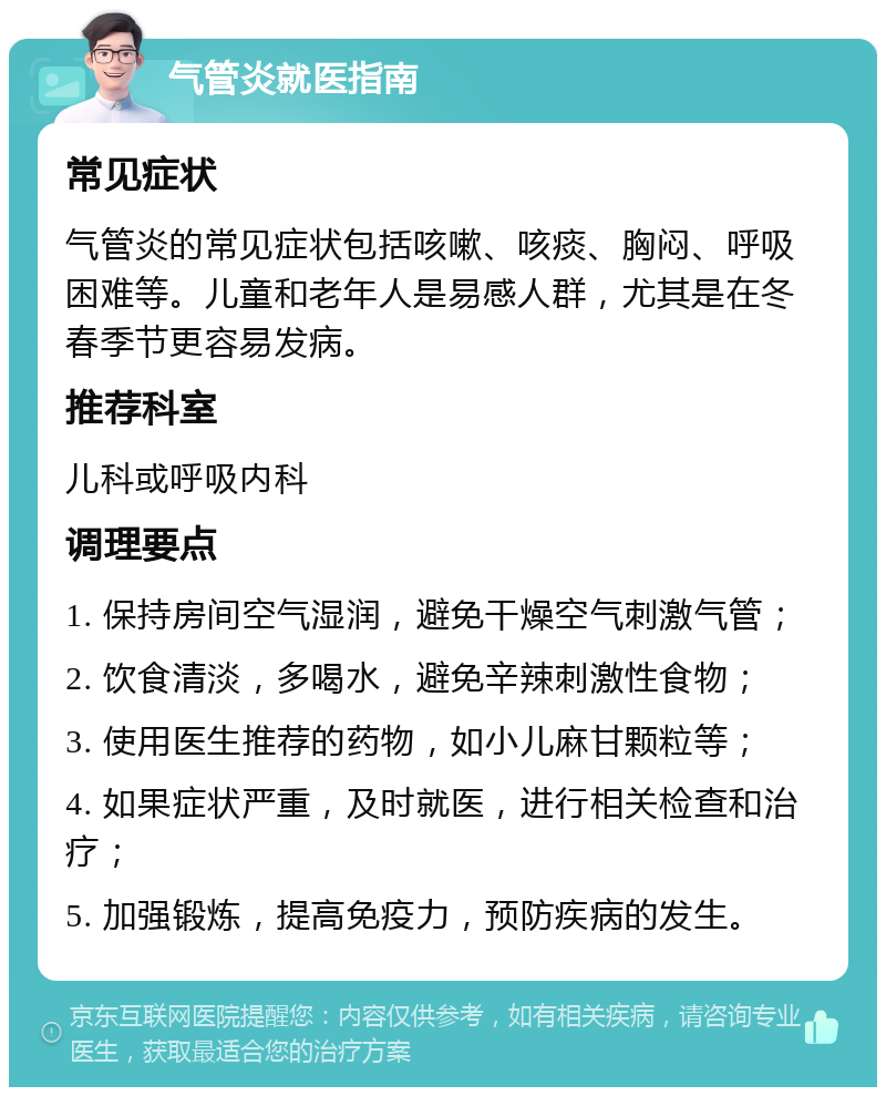 气管炎就医指南 常见症状 气管炎的常见症状包括咳嗽、咳痰、胸闷、呼吸困难等。儿童和老年人是易感人群，尤其是在冬春季节更容易发病。 推荐科室 儿科或呼吸内科 调理要点 1. 保持房间空气湿润，避免干燥空气刺激气管； 2. 饮食清淡，多喝水，避免辛辣刺激性食物； 3. 使用医生推荐的药物，如小儿麻甘颗粒等； 4. 如果症状严重，及时就医，进行相关检查和治疗； 5. 加强锻炼，提高免疫力，预防疾病的发生。