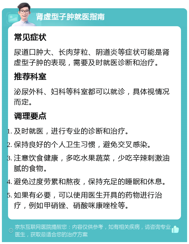 肾虚型子肿就医指南 常见症状 尿道口肿大、长肉芽粒、阴道炎等症状可能是肾虚型子肿的表现，需要及时就医诊断和治疗。 推荐科室 泌尿外科、妇科等科室都可以就诊，具体视情况而定。 调理要点 及时就医，进行专业的诊断和治疗。 保持良好的个人卫生习惯，避免交叉感染。 注意饮食健康，多吃水果蔬菜，少吃辛辣刺激油腻的食物。 避免过度劳累和熬夜，保持充足的睡眠和休息。 如果有必要，可以使用医生开具的药物进行治疗，例如甲硝锉、硝酸咪康唑栓等。