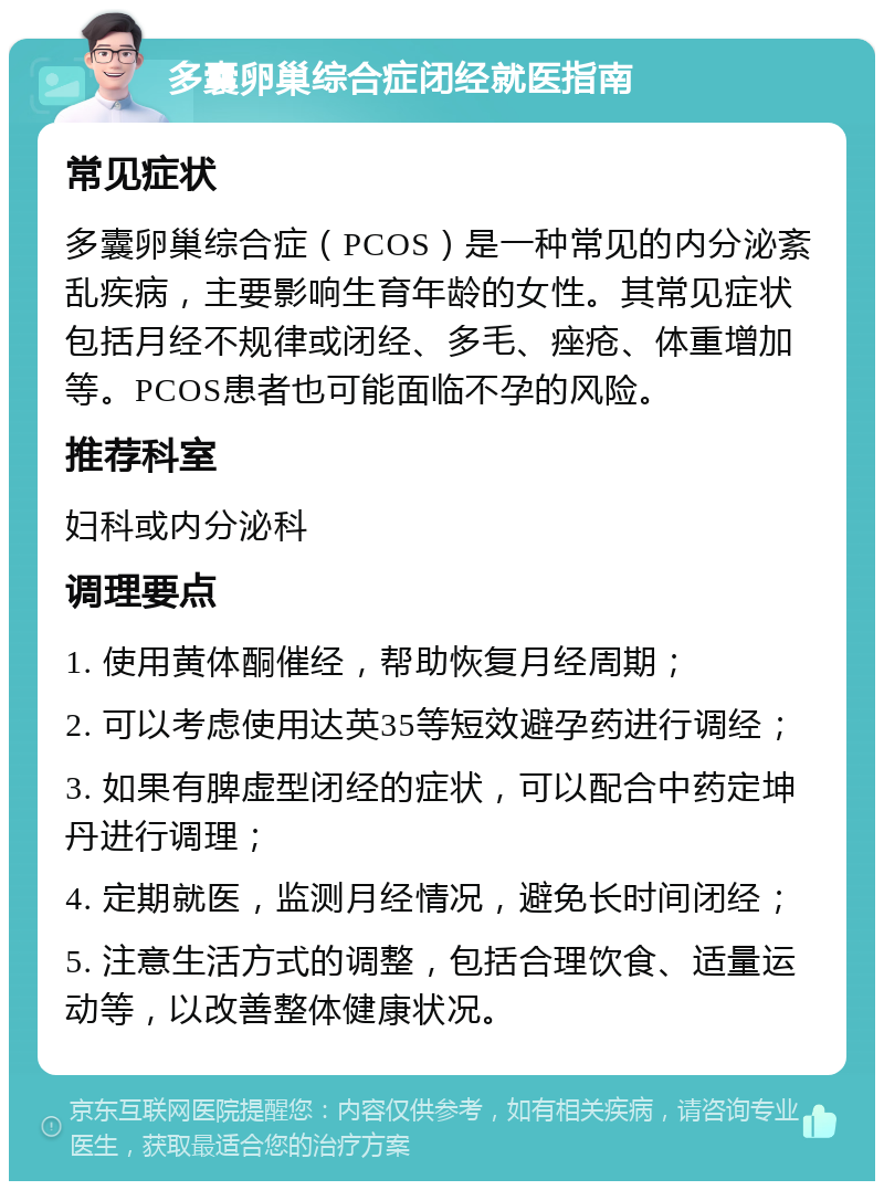 多囊卵巢综合症闭经就医指南 常见症状 多囊卵巢综合症（PCOS）是一种常见的内分泌紊乱疾病，主要影响生育年龄的女性。其常见症状包括月经不规律或闭经、多毛、痤疮、体重增加等。PCOS患者也可能面临不孕的风险。 推荐科室 妇科或内分泌科 调理要点 1. 使用黄体酮催经，帮助恢复月经周期； 2. 可以考虑使用达英35等短效避孕药进行调经； 3. 如果有脾虚型闭经的症状，可以配合中药定坤丹进行调理； 4. 定期就医，监测月经情况，避免长时间闭经； 5. 注意生活方式的调整，包括合理饮食、适量运动等，以改善整体健康状况。