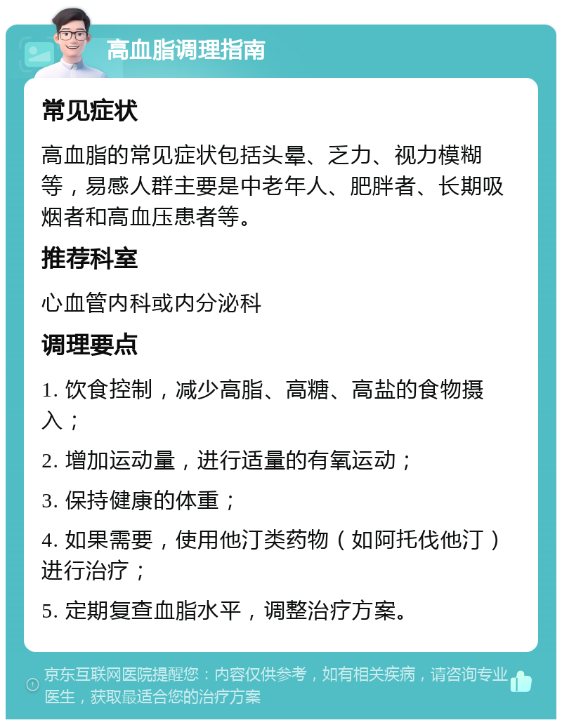 高血脂调理指南 常见症状 高血脂的常见症状包括头晕、乏力、视力模糊等，易感人群主要是中老年人、肥胖者、长期吸烟者和高血压患者等。 推荐科室 心血管内科或内分泌科 调理要点 1. 饮食控制，减少高脂、高糖、高盐的食物摄入； 2. 增加运动量，进行适量的有氧运动； 3. 保持健康的体重； 4. 如果需要，使用他汀类药物（如阿托伐他汀）进行治疗； 5. 定期复查血脂水平，调整治疗方案。