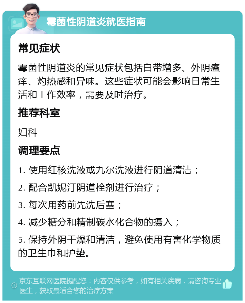 霉菌性阴道炎就医指南 常见症状 霉菌性阴道炎的常见症状包括白带增多、外阴瘙痒、灼热感和异味。这些症状可能会影响日常生活和工作效率，需要及时治疗。 推荐科室 妇科 调理要点 1. 使用红核洗液或九尔洗液进行阴道清洁； 2. 配合凯妮汀阴道栓剂进行治疗； 3. 每次用药前先洗后塞； 4. 减少糖分和精制碳水化合物的摄入； 5. 保持外阴干燥和清洁，避免使用有害化学物质的卫生巾和护垫。