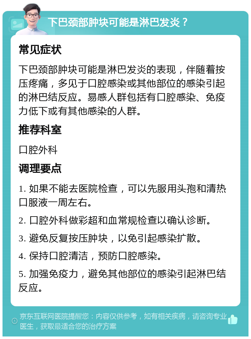 下巴颈部肿块可能是淋巴发炎？ 常见症状 下巴颈部肿块可能是淋巴发炎的表现，伴随着按压疼痛，多见于口腔感染或其他部位的感染引起的淋巴结反应。易感人群包括有口腔感染、免疫力低下或有其他感染的人群。 推荐科室 口腔外科 调理要点 1. 如果不能去医院检查，可以先服用头孢和清热口服液一周左右。 2. 口腔外科做彩超和血常规检查以确认诊断。 3. 避免反复按压肿块，以免引起感染扩散。 4. 保持口腔清洁，预防口腔感染。 5. 加强免疫力，避免其他部位的感染引起淋巴结反应。