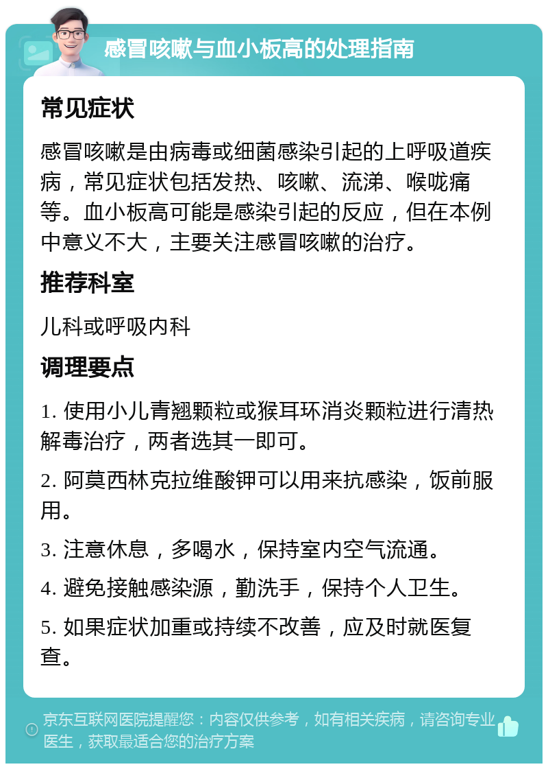 感冒咳嗽与血小板高的处理指南 常见症状 感冒咳嗽是由病毒或细菌感染引起的上呼吸道疾病，常见症状包括发热、咳嗽、流涕、喉咙痛等。血小板高可能是感染引起的反应，但在本例中意义不大，主要关注感冒咳嗽的治疗。 推荐科室 儿科或呼吸内科 调理要点 1. 使用小儿青翘颗粒或猴耳环消炎颗粒进行清热解毒治疗，两者选其一即可。 2. 阿莫西林克拉维酸钾可以用来抗感染，饭前服用。 3. 注意休息，多喝水，保持室内空气流通。 4. 避免接触感染源，勤洗手，保持个人卫生。 5. 如果症状加重或持续不改善，应及时就医复查。