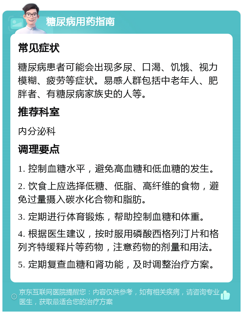 糖尿病用药指南 常见症状 糖尿病患者可能会出现多尿、口渴、饥饿、视力模糊、疲劳等症状。易感人群包括中老年人、肥胖者、有糖尿病家族史的人等。 推荐科室 内分泌科 调理要点 1. 控制血糖水平，避免高血糖和低血糖的发生。 2. 饮食上应选择低糖、低脂、高纤维的食物，避免过量摄入碳水化合物和脂肪。 3. 定期进行体育锻炼，帮助控制血糖和体重。 4. 根据医生建议，按时服用磷酸西格列汀片和格列齐特缓释片等药物，注意药物的剂量和用法。 5. 定期复查血糖和肾功能，及时调整治疗方案。