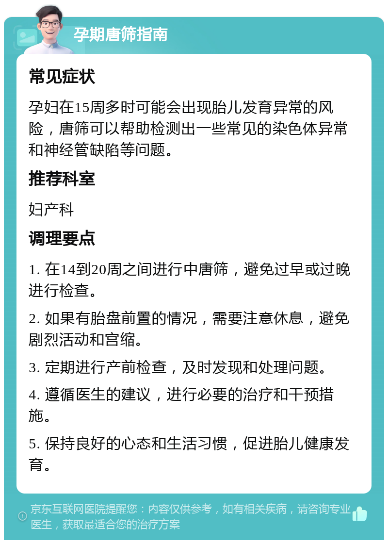 孕期唐筛指南 常见症状 孕妇在15周多时可能会出现胎儿发育异常的风险，唐筛可以帮助检测出一些常见的染色体异常和神经管缺陷等问题。 推荐科室 妇产科 调理要点 1. 在14到20周之间进行中唐筛，避免过早或过晚进行检查。 2. 如果有胎盘前置的情况，需要注意休息，避免剧烈活动和宫缩。 3. 定期进行产前检查，及时发现和处理问题。 4. 遵循医生的建议，进行必要的治疗和干预措施。 5. 保持良好的心态和生活习惯，促进胎儿健康发育。