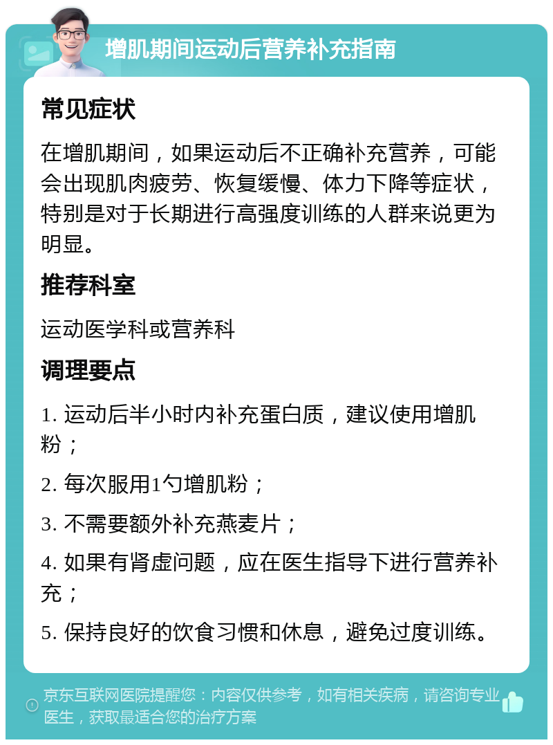 增肌期间运动后营养补充指南 常见症状 在增肌期间，如果运动后不正确补充营养，可能会出现肌肉疲劳、恢复缓慢、体力下降等症状，特别是对于长期进行高强度训练的人群来说更为明显。 推荐科室 运动医学科或营养科 调理要点 1. 运动后半小时内补充蛋白质，建议使用增肌粉； 2. 每次服用1勺增肌粉； 3. 不需要额外补充燕麦片； 4. 如果有肾虚问题，应在医生指导下进行营养补充； 5. 保持良好的饮食习惯和休息，避免过度训练。