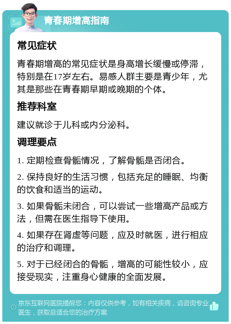 青春期增高指南 常见症状 青春期增高的常见症状是身高增长缓慢或停滞，特别是在17岁左右。易感人群主要是青少年，尤其是那些在青春期早期或晚期的个体。 推荐科室 建议就诊于儿科或内分泌科。 调理要点 1. 定期检查骨骺情况，了解骨骺是否闭合。 2. 保持良好的生活习惯，包括充足的睡眠、均衡的饮食和适当的运动。 3. 如果骨骺未闭合，可以尝试一些增高产品或方法，但需在医生指导下使用。 4. 如果存在肾虚等问题，应及时就医，进行相应的治疗和调理。 5. 对于已经闭合的骨骺，增高的可能性较小，应接受现实，注重身心健康的全面发展。