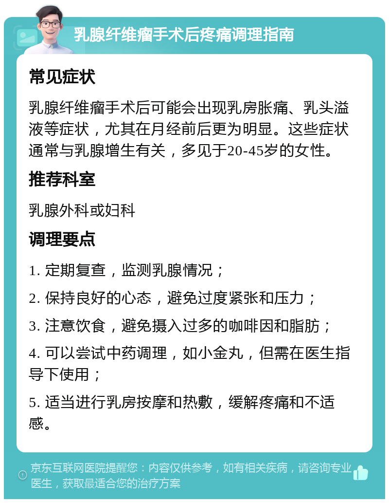 乳腺纤维瘤手术后疼痛调理指南 常见症状 乳腺纤维瘤手术后可能会出现乳房胀痛、乳头溢液等症状，尤其在月经前后更为明显。这些症状通常与乳腺增生有关，多见于20-45岁的女性。 推荐科室 乳腺外科或妇科 调理要点 1. 定期复查，监测乳腺情况； 2. 保持良好的心态，避免过度紧张和压力； 3. 注意饮食，避免摄入过多的咖啡因和脂肪； 4. 可以尝试中药调理，如小金丸，但需在医生指导下使用； 5. 适当进行乳房按摩和热敷，缓解疼痛和不适感。