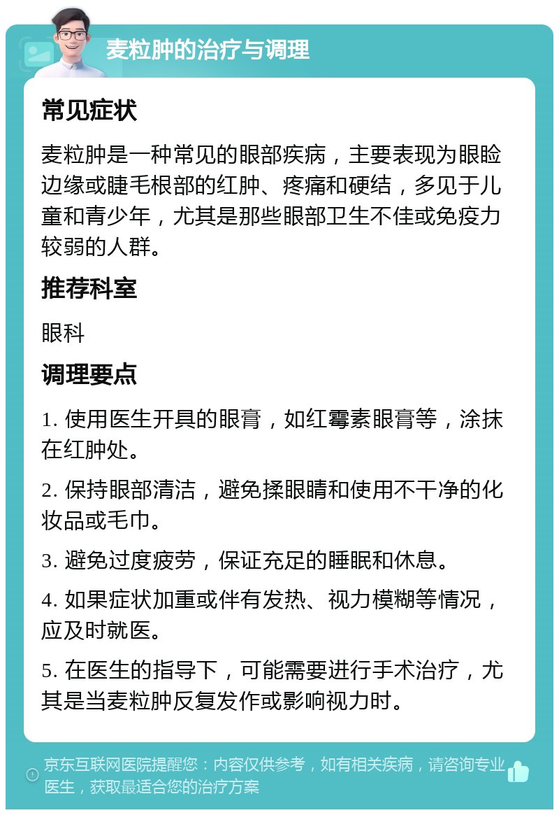 麦粒肿的治疗与调理 常见症状 麦粒肿是一种常见的眼部疾病，主要表现为眼睑边缘或睫毛根部的红肿、疼痛和硬结，多见于儿童和青少年，尤其是那些眼部卫生不佳或免疫力较弱的人群。 推荐科室 眼科 调理要点 1. 使用医生开具的眼膏，如红霉素眼膏等，涂抹在红肿处。 2. 保持眼部清洁，避免揉眼睛和使用不干净的化妆品或毛巾。 3. 避免过度疲劳，保证充足的睡眠和休息。 4. 如果症状加重或伴有发热、视力模糊等情况，应及时就医。 5. 在医生的指导下，可能需要进行手术治疗，尤其是当麦粒肿反复发作或影响视力时。