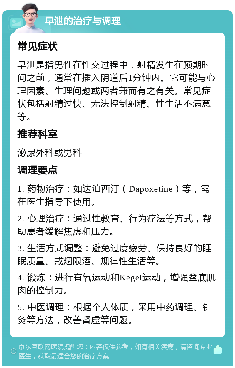 早泄的治疗与调理 常见症状 早泄是指男性在性交过程中，射精发生在预期时间之前，通常在插入阴道后1分钟内。它可能与心理因素、生理问题或两者兼而有之有关。常见症状包括射精过快、无法控制射精、性生活不满意等。 推荐科室 泌尿外科或男科 调理要点 1. 药物治疗：如达泊西汀（Dapoxetine）等，需在医生指导下使用。 2. 心理治疗：通过性教育、行为疗法等方式，帮助患者缓解焦虑和压力。 3. 生活方式调整：避免过度疲劳、保持良好的睡眠质量、戒烟限酒、规律性生活等。 4. 锻炼：进行有氧运动和Kegel运动，增强盆底肌肉的控制力。 5. 中医调理：根据个人体质，采用中药调理、针灸等方法，改善肾虚等问题。