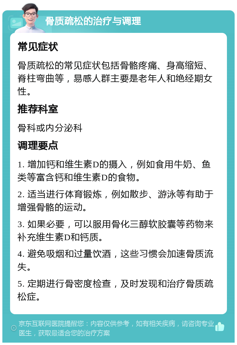 骨质疏松的治疗与调理 常见症状 骨质疏松的常见症状包括骨骼疼痛、身高缩短、脊柱弯曲等，易感人群主要是老年人和绝经期女性。 推荐科室 骨科或内分泌科 调理要点 1. 增加钙和维生素D的摄入，例如食用牛奶、鱼类等富含钙和维生素D的食物。 2. 适当进行体育锻炼，例如散步、游泳等有助于增强骨骼的运动。 3. 如果必要，可以服用骨化三醇软胶囊等药物来补充维生素D和钙质。 4. 避免吸烟和过量饮酒，这些习惯会加速骨质流失。 5. 定期进行骨密度检查，及时发现和治疗骨质疏松症。