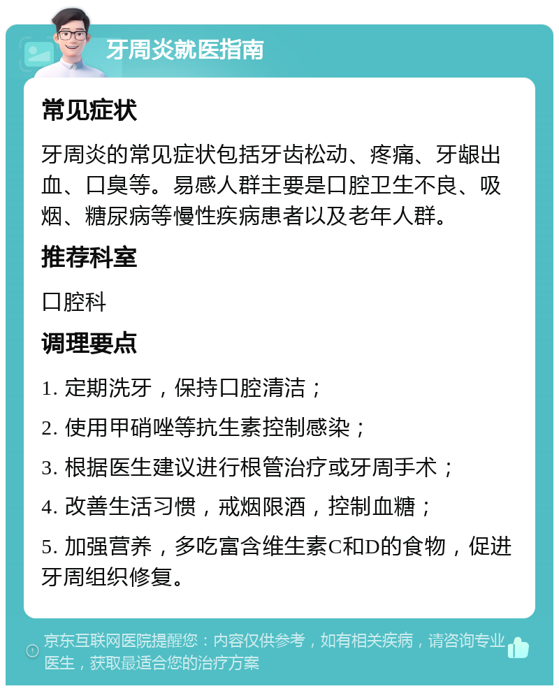 牙周炎就医指南 常见症状 牙周炎的常见症状包括牙齿松动、疼痛、牙龈出血、口臭等。易感人群主要是口腔卫生不良、吸烟、糖尿病等慢性疾病患者以及老年人群。 推荐科室 口腔科 调理要点 1. 定期洗牙，保持口腔清洁； 2. 使用甲硝唑等抗生素控制感染； 3. 根据医生建议进行根管治疗或牙周手术； 4. 改善生活习惯，戒烟限酒，控制血糖； 5. 加强营养，多吃富含维生素C和D的食物，促进牙周组织修复。