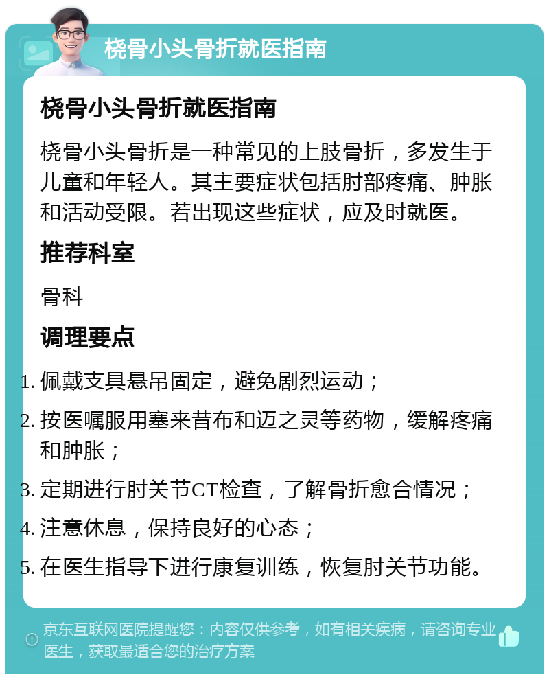 桡骨小头骨折就医指南 桡骨小头骨折就医指南 桡骨小头骨折是一种常见的上肢骨折，多发生于儿童和年轻人。其主要症状包括肘部疼痛、肿胀和活动受限。若出现这些症状，应及时就医。 推荐科室 骨科 调理要点 佩戴支具悬吊固定，避免剧烈运动； 按医嘱服用塞来昔布和迈之灵等药物，缓解疼痛和肿胀； 定期进行肘关节CT检查，了解骨折愈合情况； 注意休息，保持良好的心态； 在医生指导下进行康复训练，恢复肘关节功能。