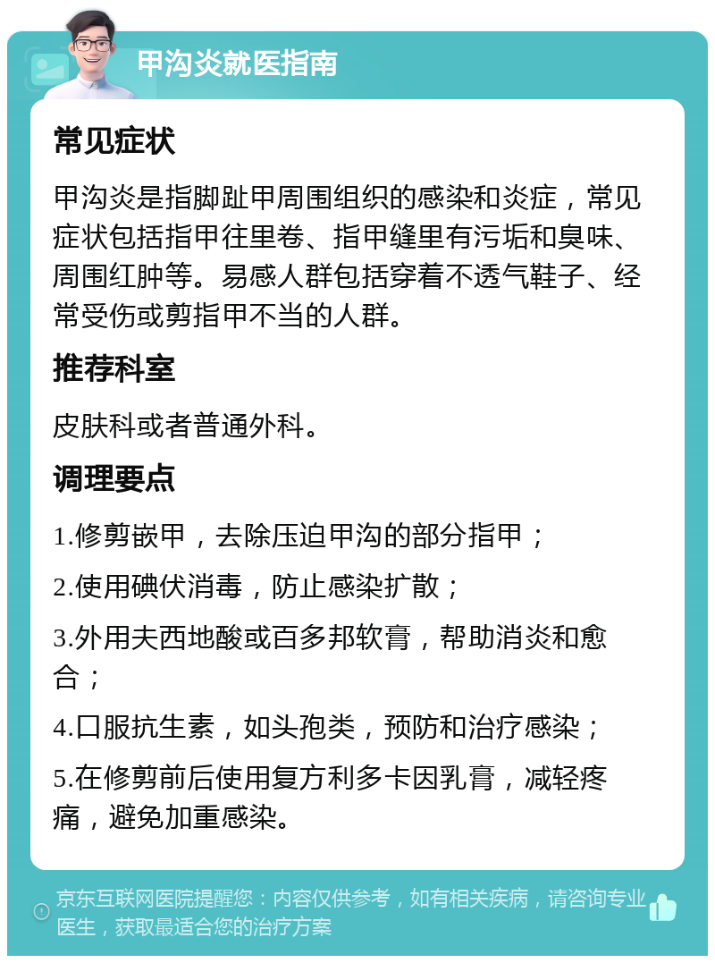 甲沟炎就医指南 常见症状 甲沟炎是指脚趾甲周围组织的感染和炎症，常见症状包括指甲往里卷、指甲缝里有污垢和臭味、周围红肿等。易感人群包括穿着不透气鞋子、经常受伤或剪指甲不当的人群。 推荐科室 皮肤科或者普通外科。 调理要点 1.修剪嵌甲，去除压迫甲沟的部分指甲； 2.使用碘伏消毒，防止感染扩散； 3.外用夫西地酸或百多邦软膏，帮助消炎和愈合； 4.口服抗生素，如头孢类，预防和治疗感染； 5.在修剪前后使用复方利多卡因乳膏，减轻疼痛，避免加重感染。