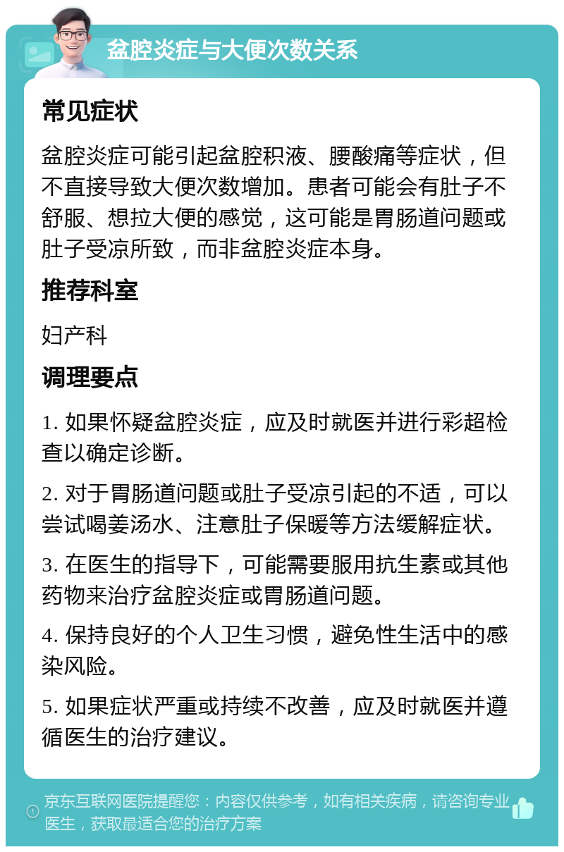 盆腔炎症与大便次数关系 常见症状 盆腔炎症可能引起盆腔积液、腰酸痛等症状，但不直接导致大便次数增加。患者可能会有肚子不舒服、想拉大便的感觉，这可能是胃肠道问题或肚子受凉所致，而非盆腔炎症本身。 推荐科室 妇产科 调理要点 1. 如果怀疑盆腔炎症，应及时就医并进行彩超检查以确定诊断。 2. 对于胃肠道问题或肚子受凉引起的不适，可以尝试喝姜汤水、注意肚子保暖等方法缓解症状。 3. 在医生的指导下，可能需要服用抗生素或其他药物来治疗盆腔炎症或胃肠道问题。 4. 保持良好的个人卫生习惯，避免性生活中的感染风险。 5. 如果症状严重或持续不改善，应及时就医并遵循医生的治疗建议。