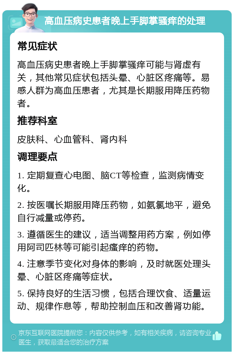 高血压病史患者晚上手脚掌骚痒的处理 常见症状 高血压病史患者晚上手脚掌骚痒可能与肾虚有关，其他常见症状包括头晕、心脏区疼痛等。易感人群为高血压患者，尤其是长期服用降压药物者。 推荐科室 皮肤科、心血管科、肾内科 调理要点 1. 定期复查心电图、脑CT等检查，监测病情变化。 2. 按医嘱长期服用降压药物，如氨氯地平，避免自行减量或停药。 3. 遵循医生的建议，适当调整用药方案，例如停用阿司匹林等可能引起瘙痒的药物。 4. 注意季节变化对身体的影响，及时就医处理头晕、心脏区疼痛等症状。 5. 保持良好的生活习惯，包括合理饮食、适量运动、规律作息等，帮助控制血压和改善肾功能。