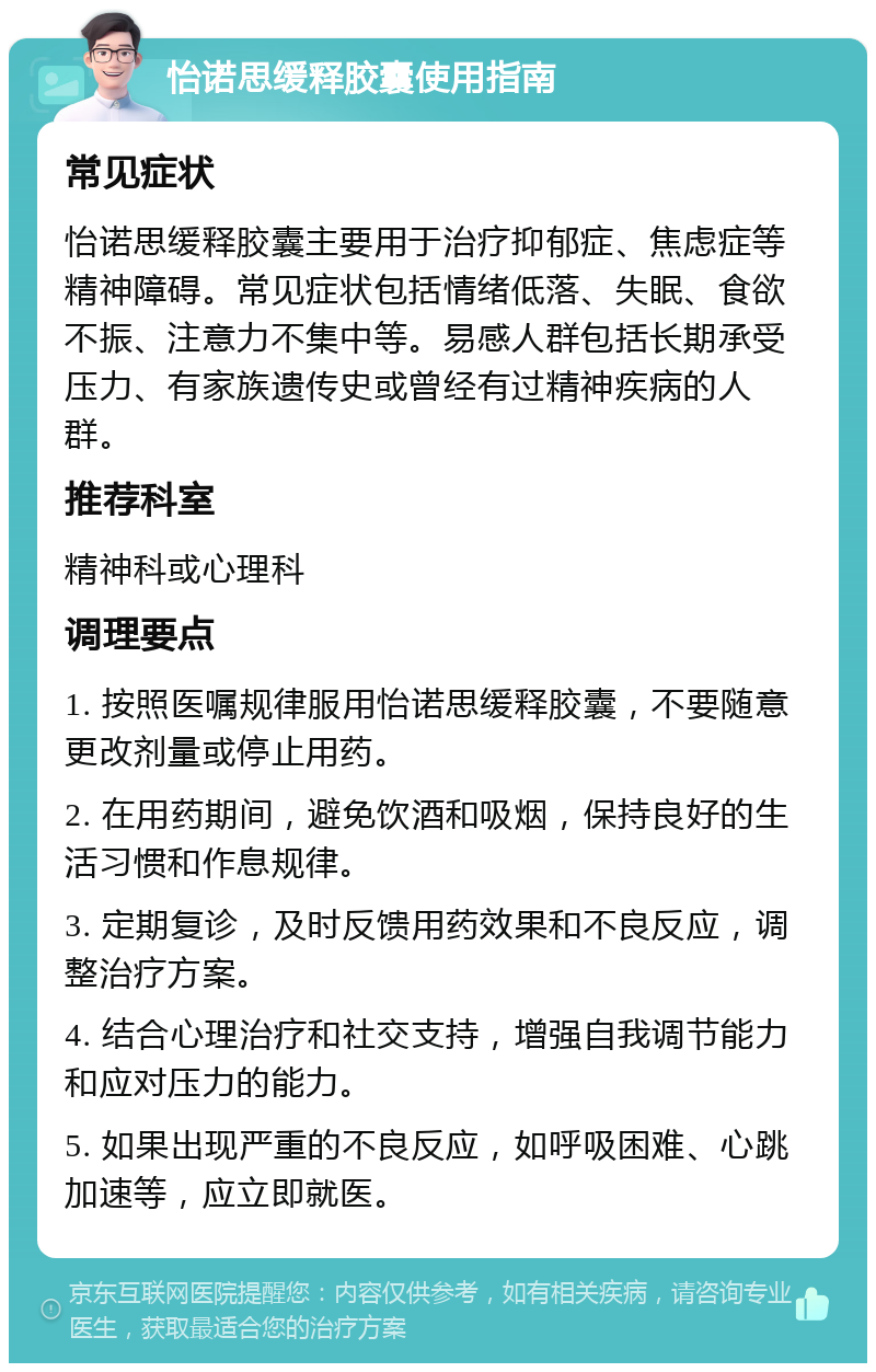 怡诺思缓释胶囊使用指南 常见症状 怡诺思缓释胶囊主要用于治疗抑郁症、焦虑症等精神障碍。常见症状包括情绪低落、失眠、食欲不振、注意力不集中等。易感人群包括长期承受压力、有家族遗传史或曾经有过精神疾病的人群。 推荐科室 精神科或心理科 调理要点 1. 按照医嘱规律服用怡诺思缓释胶囊，不要随意更改剂量或停止用药。 2. 在用药期间，避免饮酒和吸烟，保持良好的生活习惯和作息规律。 3. 定期复诊，及时反馈用药效果和不良反应，调整治疗方案。 4. 结合心理治疗和社交支持，增强自我调节能力和应对压力的能力。 5. 如果出现严重的不良反应，如呼吸困难、心跳加速等，应立即就医。