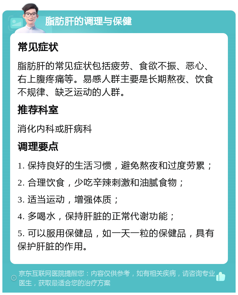 脂肪肝的调理与保健 常见症状 脂肪肝的常见症状包括疲劳、食欲不振、恶心、右上腹疼痛等。易感人群主要是长期熬夜、饮食不规律、缺乏运动的人群。 推荐科室 消化内科或肝病科 调理要点 1. 保持良好的生活习惯，避免熬夜和过度劳累； 2. 合理饮食，少吃辛辣刺激和油腻食物； 3. 适当运动，增强体质； 4. 多喝水，保持肝脏的正常代谢功能； 5. 可以服用保健品，如一天一粒的保健品，具有保护肝脏的作用。