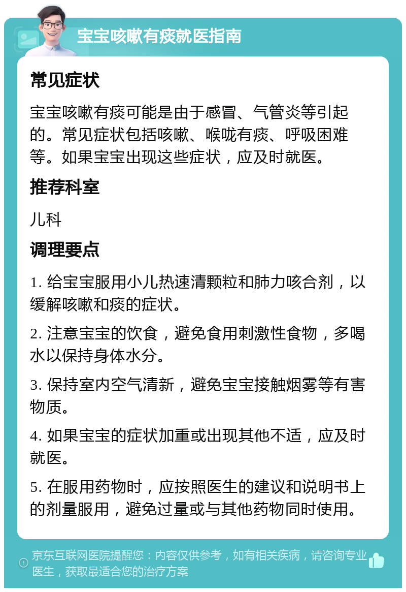 宝宝咳嗽有痰就医指南 常见症状 宝宝咳嗽有痰可能是由于感冒、气管炎等引起的。常见症状包括咳嗽、喉咙有痰、呼吸困难等。如果宝宝出现这些症状，应及时就医。 推荐科室 儿科 调理要点 1. 给宝宝服用小儿热速清颗粒和肺力咳合剂，以缓解咳嗽和痰的症状。 2. 注意宝宝的饮食，避免食用刺激性食物，多喝水以保持身体水分。 3. 保持室内空气清新，避免宝宝接触烟雾等有害物质。 4. 如果宝宝的症状加重或出现其他不适，应及时就医。 5. 在服用药物时，应按照医生的建议和说明书上的剂量服用，避免过量或与其他药物同时使用。