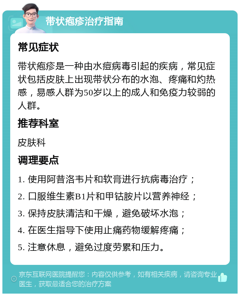 带状疱疹治疗指南 常见症状 带状疱疹是一种由水痘病毒引起的疾病，常见症状包括皮肤上出现带状分布的水泡、疼痛和灼热感，易感人群为50岁以上的成人和免疫力较弱的人群。 推荐科室 皮肤科 调理要点 1. 使用阿昔洛韦片和软膏进行抗病毒治疗； 2. 口服维生素B1片和甲钴胺片以营养神经； 3. 保持皮肤清洁和干燥，避免破坏水泡； 4. 在医生指导下使用止痛药物缓解疼痛； 5. 注意休息，避免过度劳累和压力。