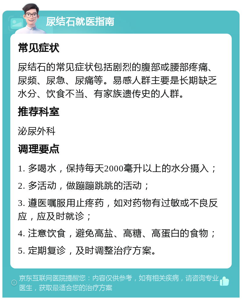 尿结石就医指南 常见症状 尿结石的常见症状包括剧烈的腹部或腰部疼痛、尿频、尿急、尿痛等。易感人群主要是长期缺乏水分、饮食不当、有家族遗传史的人群。 推荐科室 泌尿外科 调理要点 1. 多喝水，保持每天2000毫升以上的水分摄入； 2. 多活动，做蹦蹦跳跳的活动； 3. 遵医嘱服用止疼药，如对药物有过敏或不良反应，应及时就诊； 4. 注意饮食，避免高盐、高糖、高蛋白的食物； 5. 定期复诊，及时调整治疗方案。