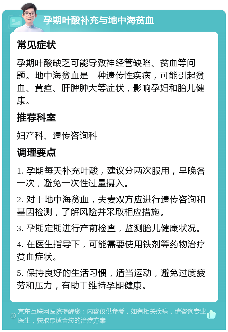 孕期叶酸补充与地中海贫血 常见症状 孕期叶酸缺乏可能导致神经管缺陷、贫血等问题。地中海贫血是一种遗传性疾病，可能引起贫血、黄疸、肝脾肿大等症状，影响孕妇和胎儿健康。 推荐科室 妇产科、遗传咨询科 调理要点 1. 孕期每天补充叶酸，建议分两次服用，早晚各一次，避免一次性过量摄入。 2. 对于地中海贫血，夫妻双方应进行遗传咨询和基因检测，了解风险并采取相应措施。 3. 孕期定期进行产前检查，监测胎儿健康状况。 4. 在医生指导下，可能需要使用铁剂等药物治疗贫血症状。 5. 保持良好的生活习惯，适当运动，避免过度疲劳和压力，有助于维持孕期健康。