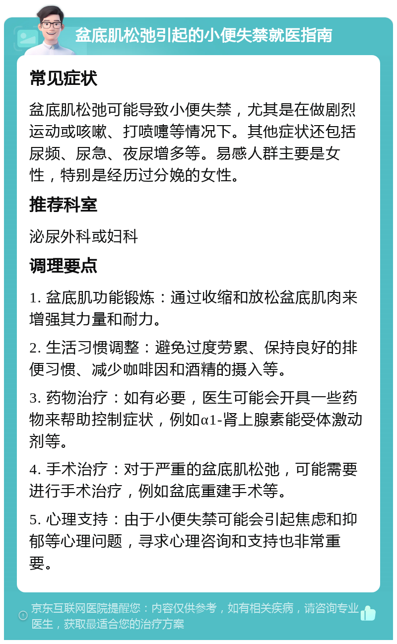 盆底肌松弛引起的小便失禁就医指南 常见症状 盆底肌松弛可能导致小便失禁，尤其是在做剧烈运动或咳嗽、打喷嚏等情况下。其他症状还包括尿频、尿急、夜尿增多等。易感人群主要是女性，特别是经历过分娩的女性。 推荐科室 泌尿外科或妇科 调理要点 1. 盆底肌功能锻炼：通过收缩和放松盆底肌肉来增强其力量和耐力。 2. 生活习惯调整：避免过度劳累、保持良好的排便习惯、减少咖啡因和酒精的摄入等。 3. 药物治疗：如有必要，医生可能会开具一些药物来帮助控制症状，例如α1-肾上腺素能受体激动剂等。 4. 手术治疗：对于严重的盆底肌松弛，可能需要进行手术治疗，例如盆底重建手术等。 5. 心理支持：由于小便失禁可能会引起焦虑和抑郁等心理问题，寻求心理咨询和支持也非常重要。